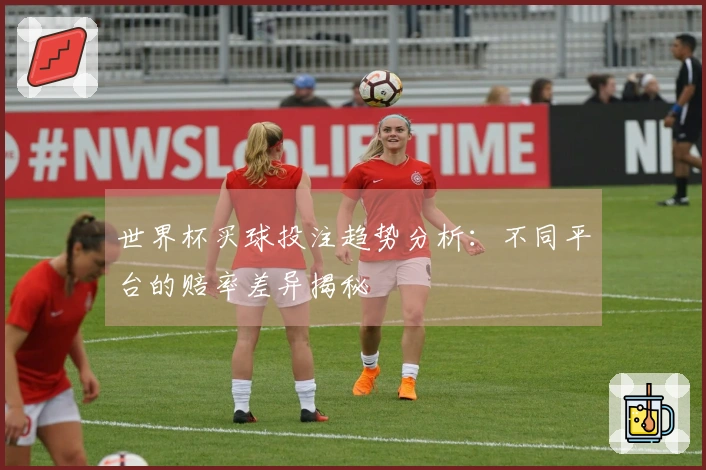 世界杯买球投注趋势分析：不同平台的赔率差异揭秘